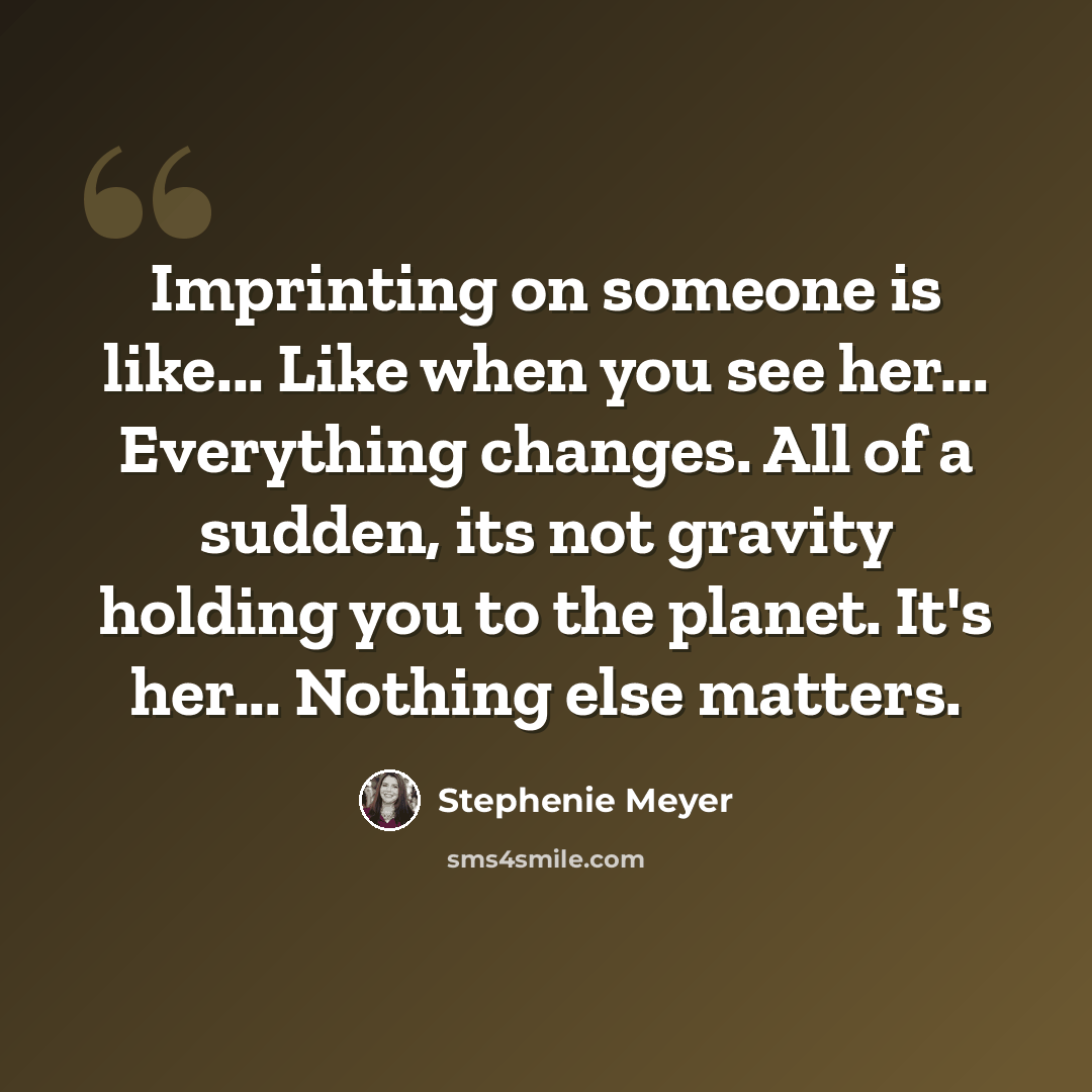 “Imprinting on someone is like... Like when you see her... Everything changes. All of a sudden, its not gravity holding you to the planet. It's her... Nothing else matters.” quote by Stephenie Meyer