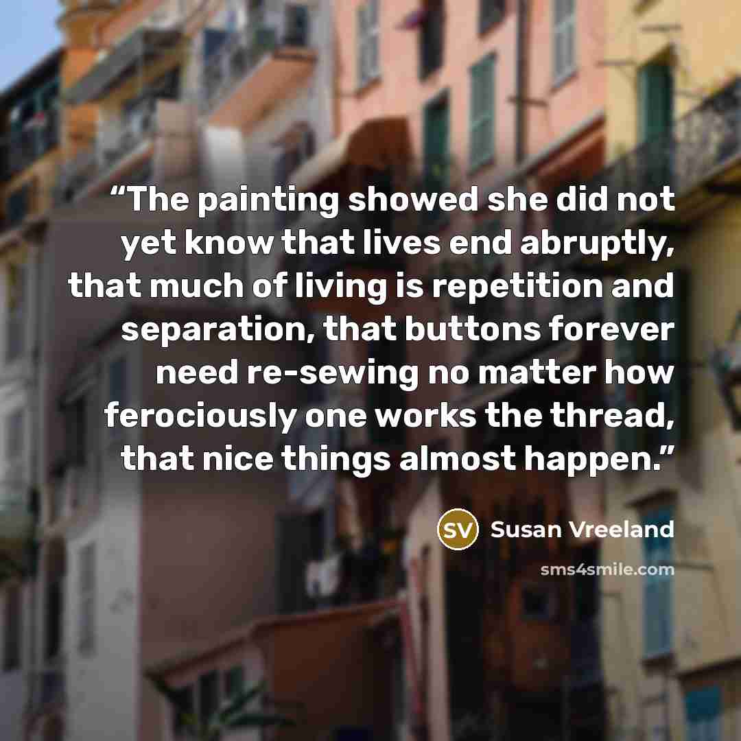 “The painting showed she did not yet know that lives end abruptly, that much of living is repetition and separation, that buttons forever need re-sewing no matter how ferociously one works the thread, that nice things almost happen.” quote by Susan Vreeland