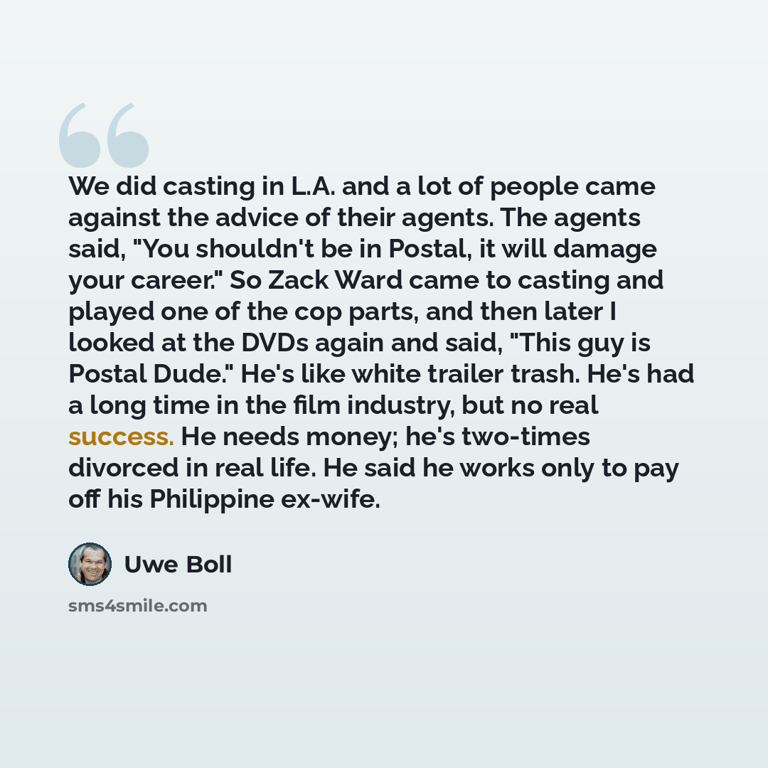 “We did casting in L.A. and a lot of people came against the advice of their agents. The agents said, "You shouldn't be in Postal, it will damage your career." So Zack Ward came to casting and played one of the cop parts, and then later I looked at the DVDs again and said, "This guy is Postal…” quote by Uwe Boll