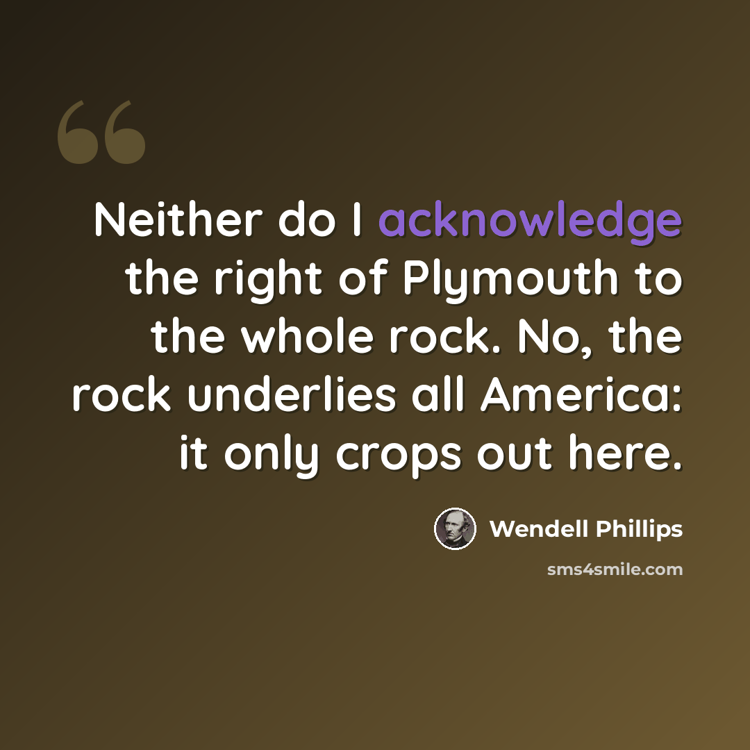 “Neither do I acknowledge the right of Plymouth to the whole rock. No, the rock underlies all America: it only crops out here.” quote by Wendell Phillips