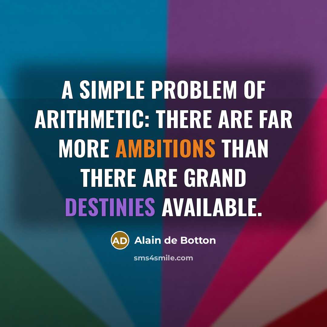 “A simple problem of arithmetic: there are far more ambitions than there are grand destinies available.” quote by Alain de Botton