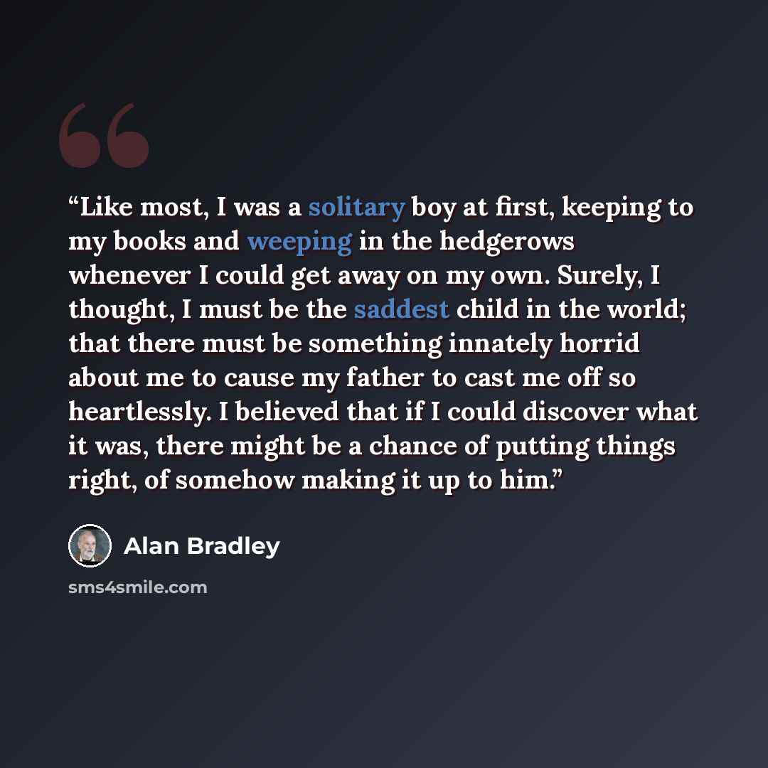 “Like most, I was a solitary boy at first, keeping to my books and weeping in the hedgerows whenever I could get away on my own. Surely, I thought, I must be the saddest child in the world; that there must be something innately horrid about me to cause my father to cast me off so heartlessly. I…” quote by Alan Bradley