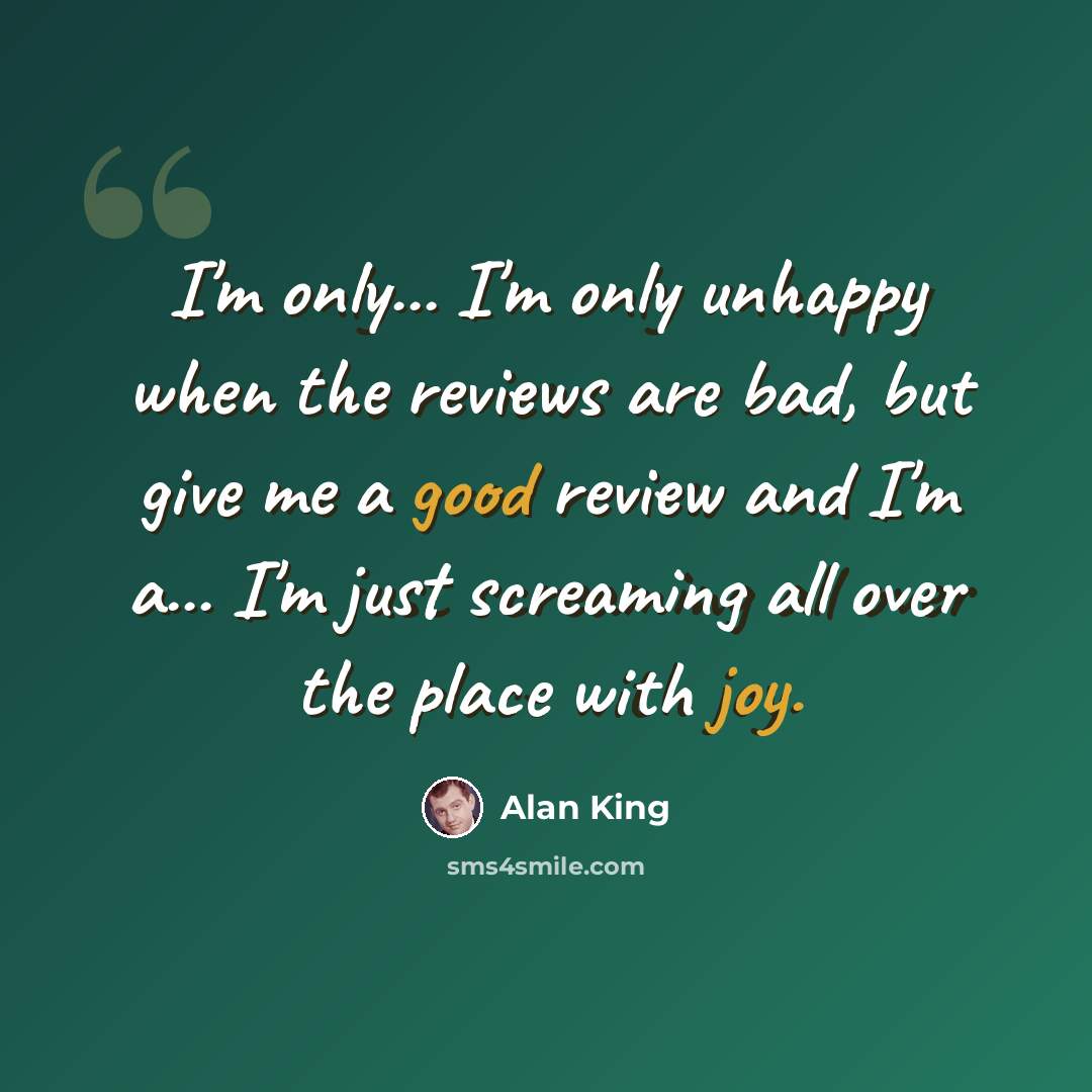 “I'm only... I'm only unhappy when the reviews are bad, but give me a good review and I'm a... I'm just screaming all over the place with joy.” quote by Alan King