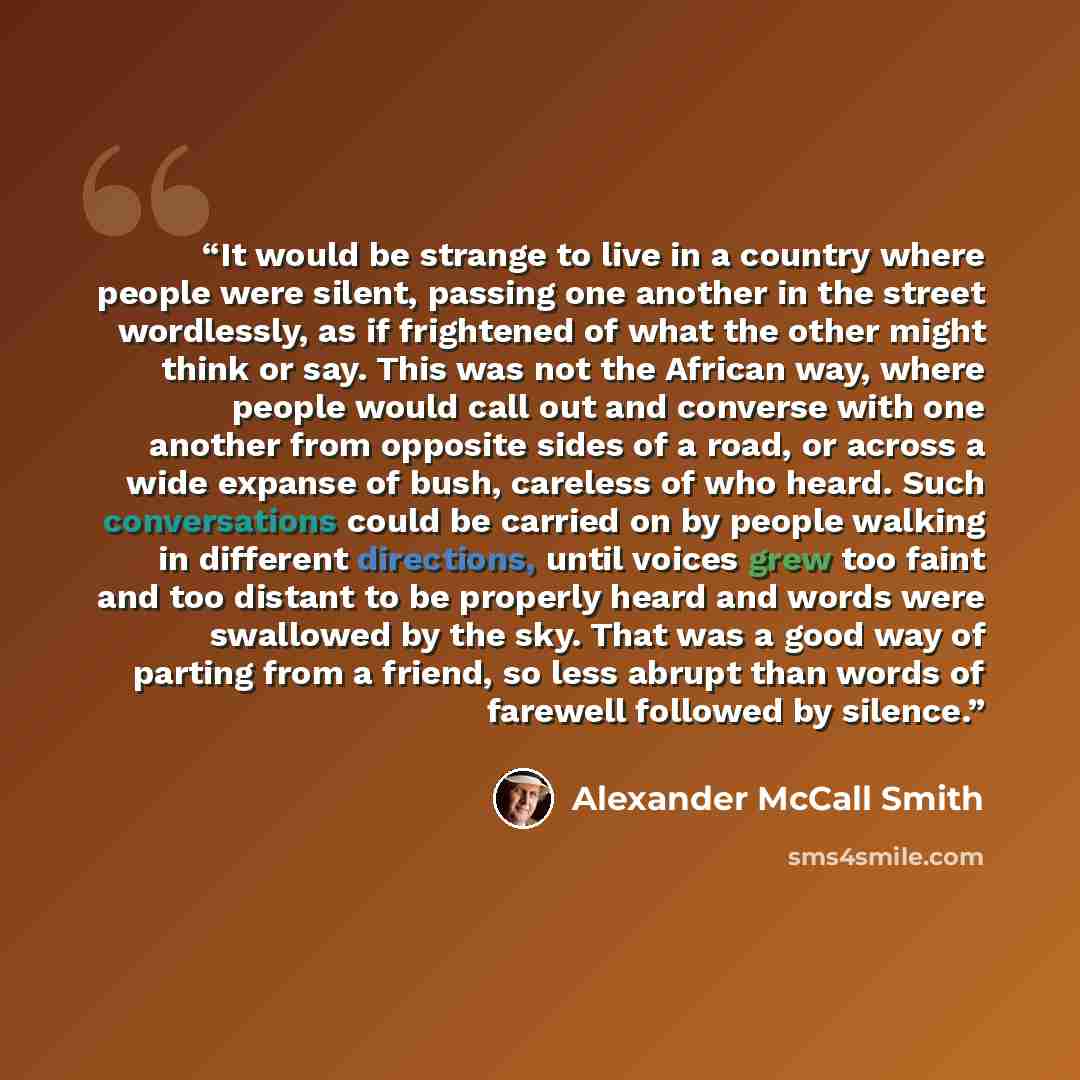 “It would be strange to live in a country where people were silent, passing one another in the street wordlessly, as if frightened of what the other might think or say. This was not the African way, where people would call out and converse with one another from opposite sides of a road, or across a…” quote by Alexander McCall Smith