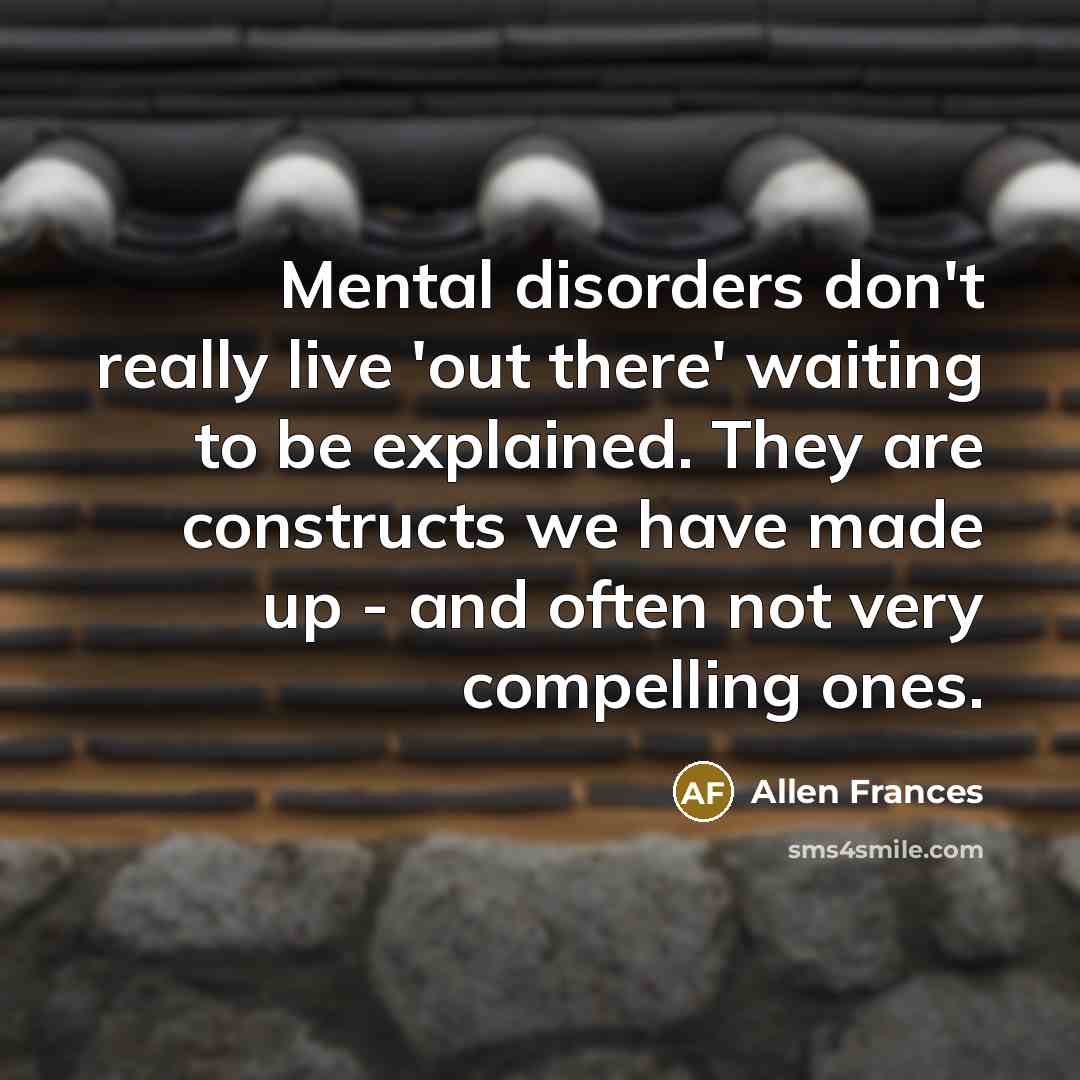 “Mental disorders don't really live 'out there' waiting to be explained. They are constructs we have made up - and often not very compelling ones.” quote by Allen Frances