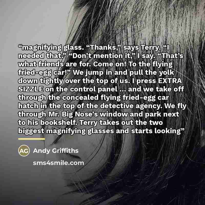 “magnifying glass. “Thanks,” says Terry. “I needed that.” “Don’t mention it,” I say. “That’s what friends are for. Come on! To the flying fried-egg car!” We jump in and pull the yolk down tightly over the top of us. I press EXTRA SIZZLE on the control panel … and we take off through the concealed…” quote by Andy Griffiths