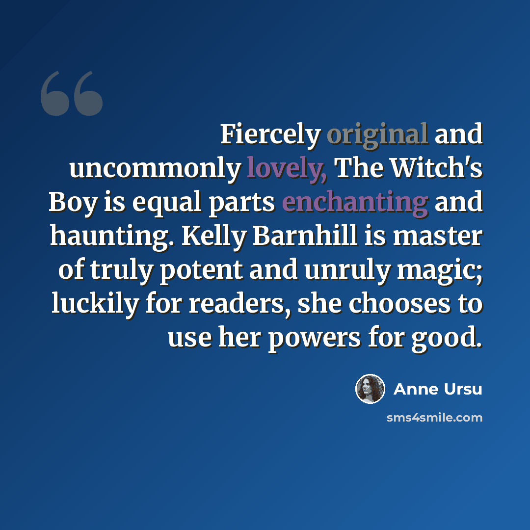 “Fiercely original and uncommonly lovely, The Witch's Boy is equal parts enchanting and haunting. Kelly Barnhill is master of truly potent and unruly magic; luckily for readers, she chooses to use her powers for good.” quote by Anne Ursu