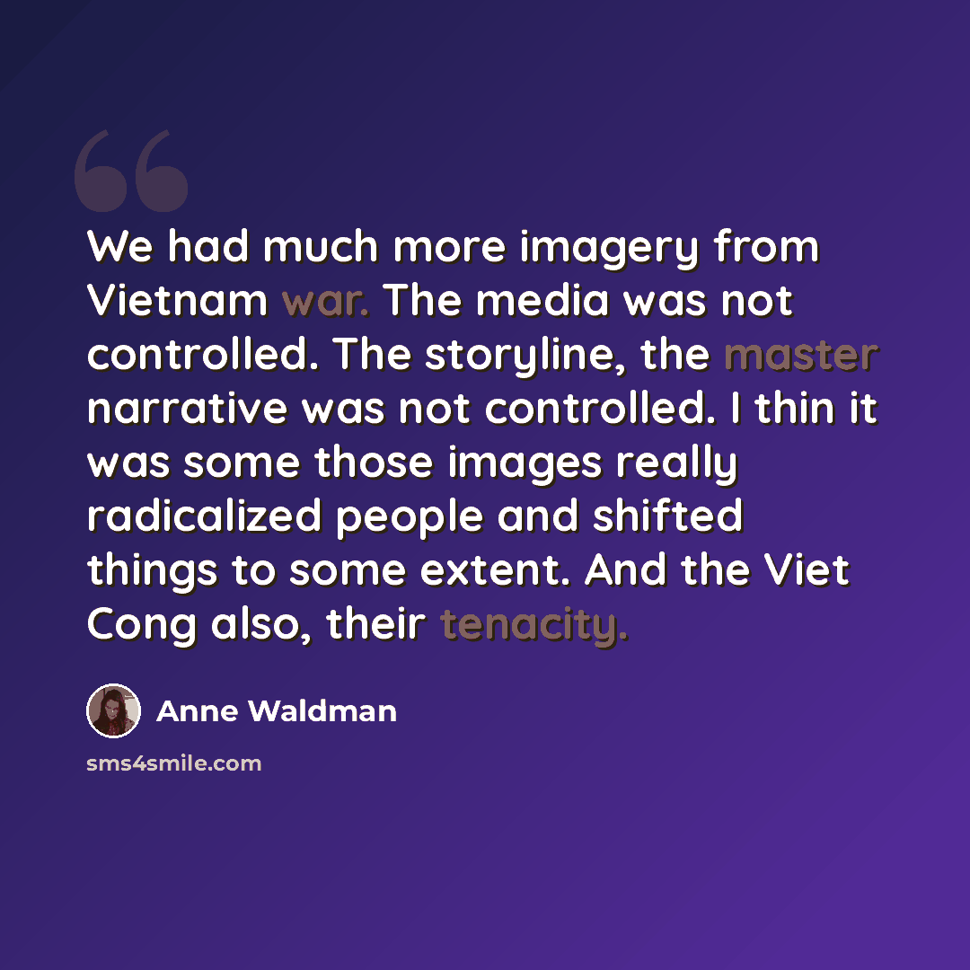 “We had much more imagery from Vietnam war. The media was not controlled. The storyline, the master narrative was not controlled. I thin it was some those images really radicalized people and shifted things to some extent. And the Viet Cong also, their tenacity.” quote by Anne Waldman