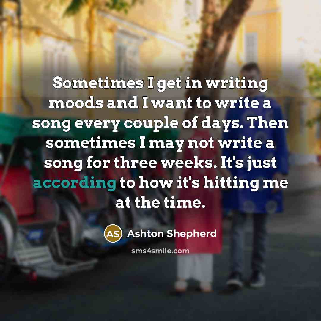 “Sometimes I get in writing moods and I want to write a song every couple of days. Then sometimes I may not write a song for three weeks. It's just according to how it's hitting me at the time.” quote by Ashton Shepherd