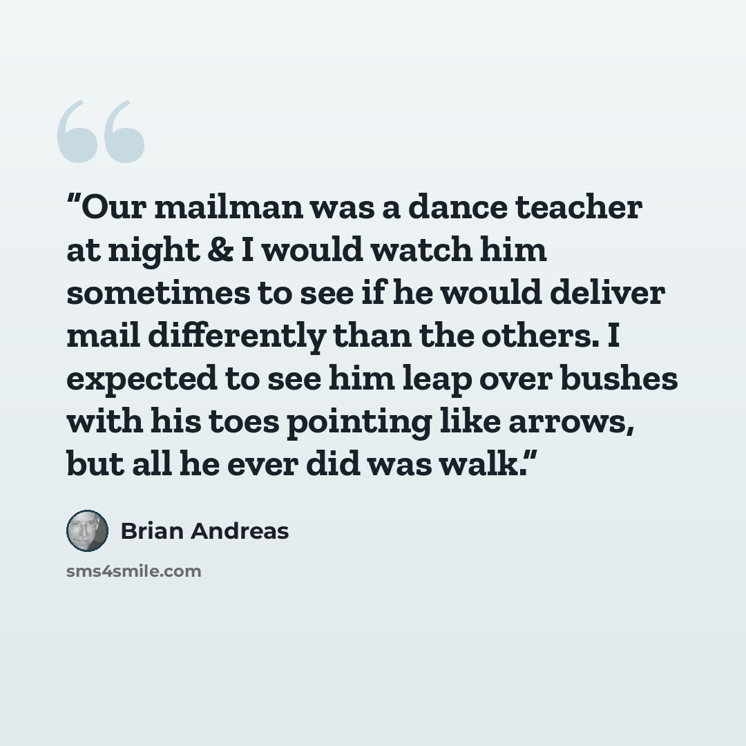 “Our mailman was a dance teacher at night & I would watch him sometimes to see if he would deliver mail differently than the others. I expected to see him leap over bushes with his toes pointing like arrows, but all he ever did was walk.” quote by Brian Andreas