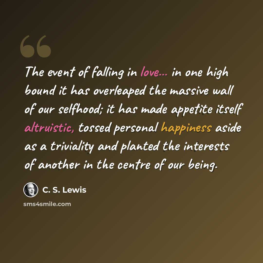 “The event of falling in love... in one high bound it has overleaped the massive wall of our selfhood; it has made appetite itself altruistic, tossed personal happiness aside as a triviality and planted the interests of another in the centre of our being.” quote by C. S. Lewis