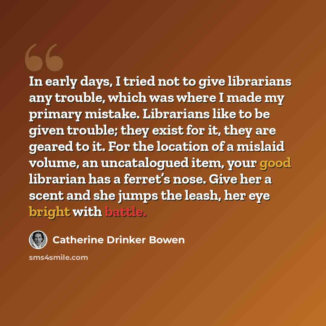 “In early days, I tried not to give librarians any trouble, which was where I made my primary mistake. Librarians like to be given trouble; they exist for it, they are geared to it. For the location of a mislaid volume, an uncatalogued item, your good librarian has a ferret’s nose. Give her a scent…” quote by Catherine Drinker Bowen
