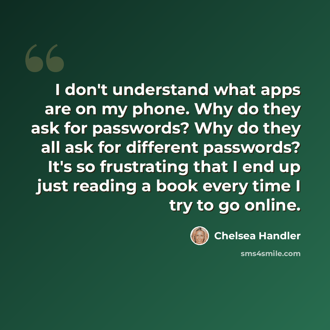 “I don't understand what apps are on my phone. Why do they ask for passwords? Why do they all ask for different passwords? It's so frustrating that I end up just reading a book every time I try to go online.” quote by Chelsea Handler
