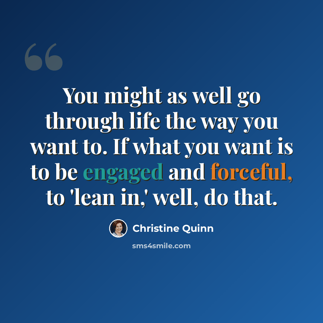 “You might as well go through life the way you want to. If what you want is to be engaged and forceful, to 'lean in,' well, do that.” quote by Christine Quinn