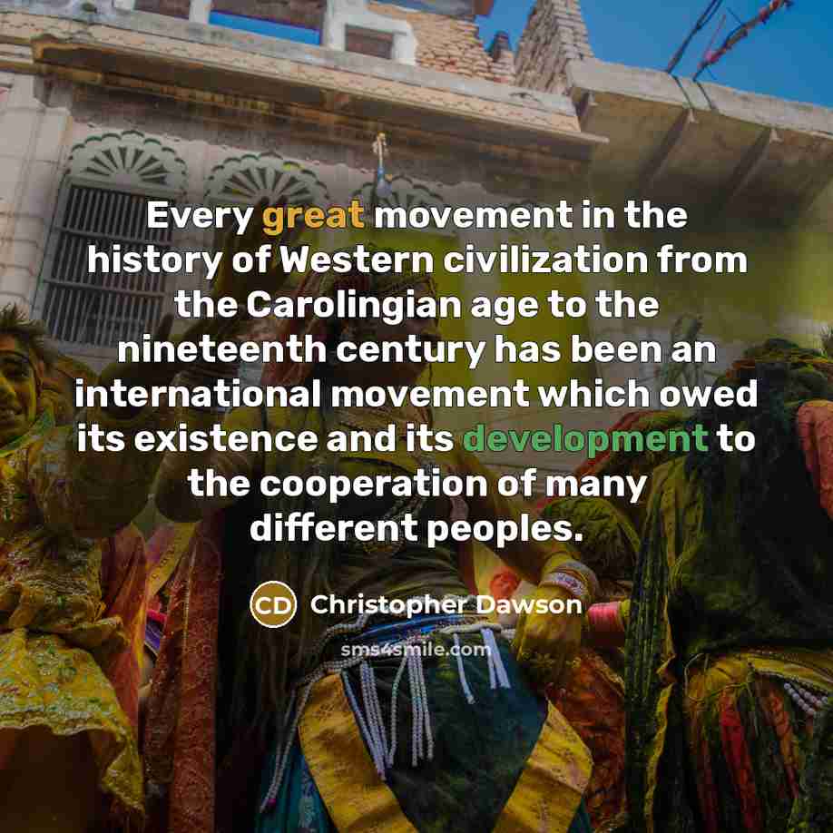 “Every great movement in the history of Western civilization from the Carolingian age to the nineteenth century has been an international movement which owed its existence and its development to the cooperation of many different peoples.” quote by Christopher Dawson