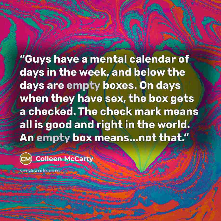 “Guys have a mental calendar of days in the week, and below the days are empty boxes. On days when they have sex, the box gets a checked. The check mark means all is good and right in the world. An empty box means...not that.” quote by Colleen McCarty