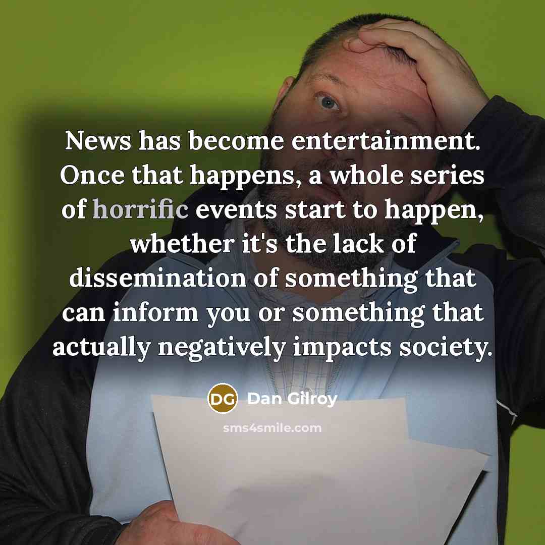 “News has become entertainment. Once that happens, a whole series of horrific events start to happen, whether it's the lack of dissemination of something that can inform you or something that actually negatively impacts society.” quote by Dan Gilroy