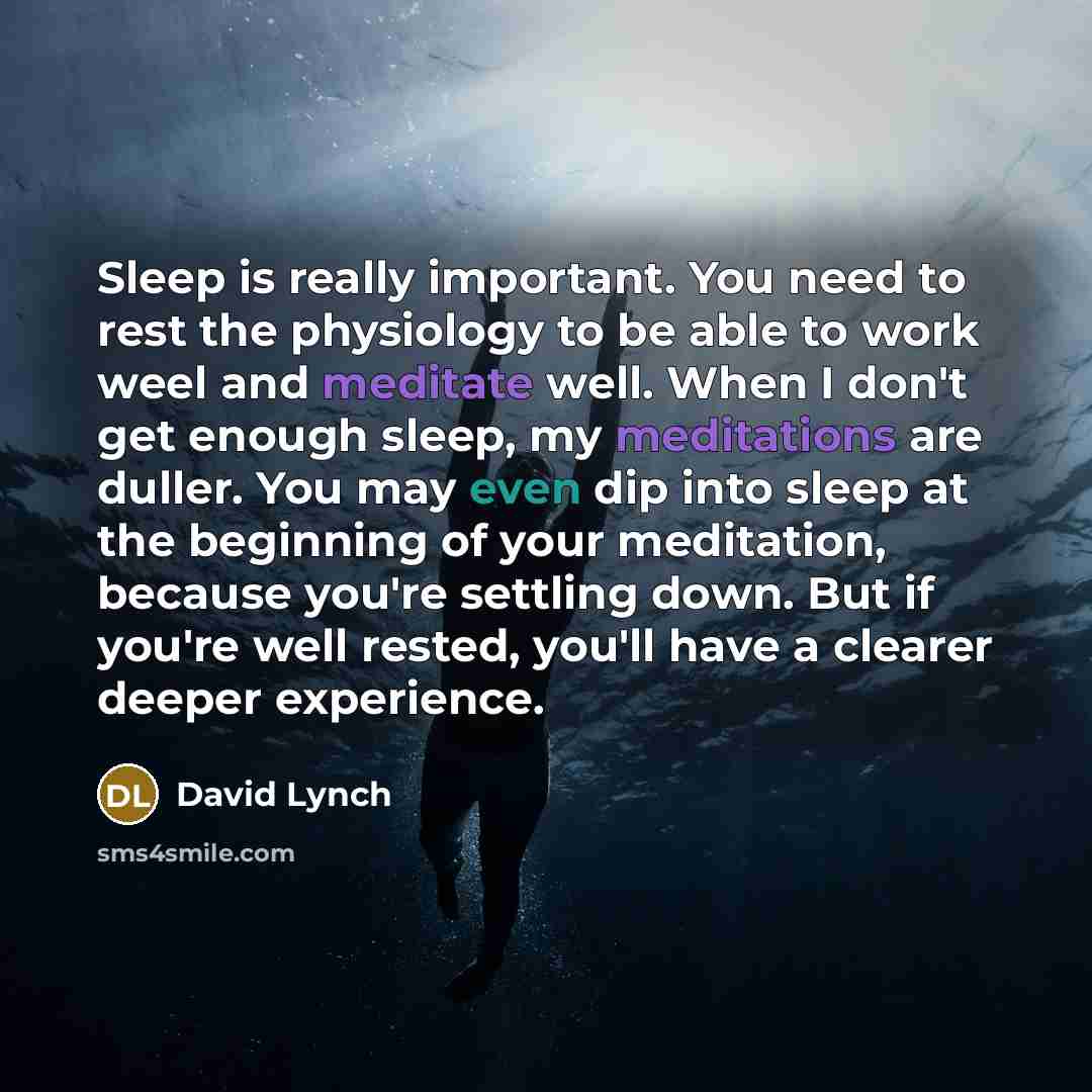“Sleep is really important. You need to rest the physiology to be able to work weel and meditate well. When I don't get enough sleep, my meditations are duller. You may even dip into sleep at the beginning of your meditation, because you're settling down. But if you're well rested, you'll have a…” quote by David Lynch