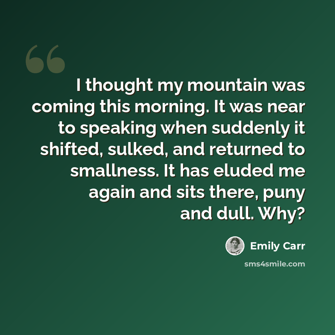 “I thought my mountain was coming this morning. It was near to speaking when suddenly it shifted, sulked, and returned to smallness. It has eluded me again and sits there, puny and dull. Why?” quote by Emily Carr