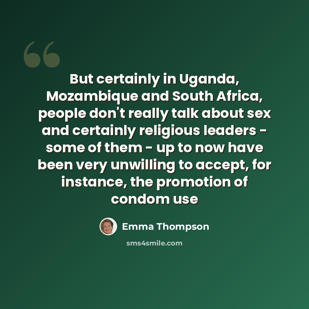“But certainly in Uganda, Mozambique and South Africa, people don't really talk about sex and certainly religious leaders - some of them - up to now have been very unwilling to accept, for instance, the promotion of condom use” quote by Emma Thompson