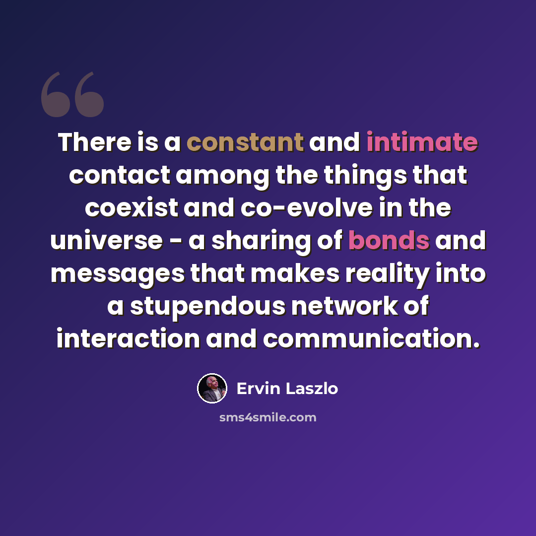 “There is a constant and intimate contact among the things that coexist and co-evolve in the universe - a sharing of bonds and messages that makes reality into a stupendous network of interaction and communication.” quote by Ervin Laszlo