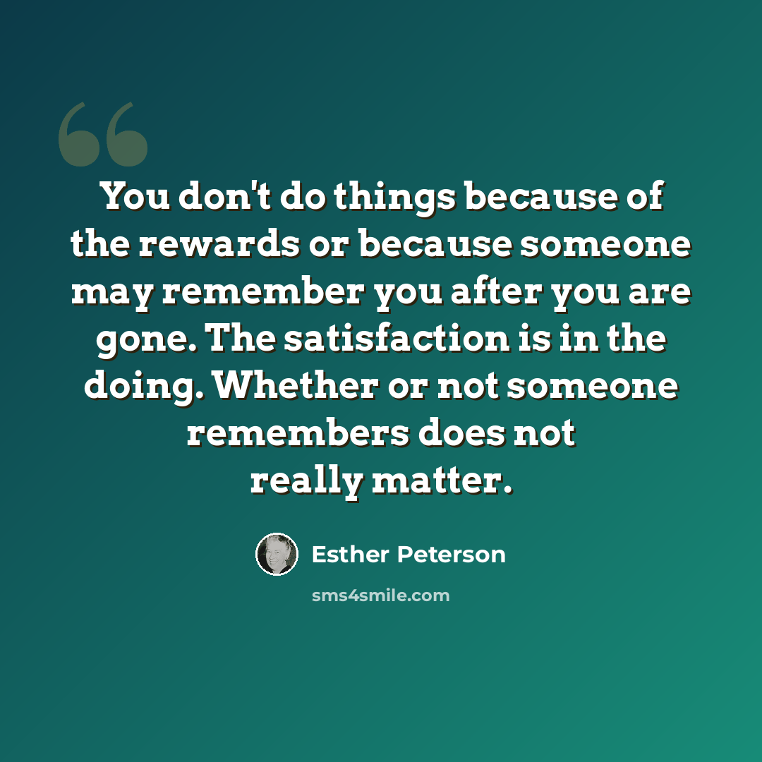 “You don't do things because of the rewards or because someone may remember you after you are gone. The satisfaction is in the doing. Whether or not someone remembers does not really matter.” quote by Esther Peterson