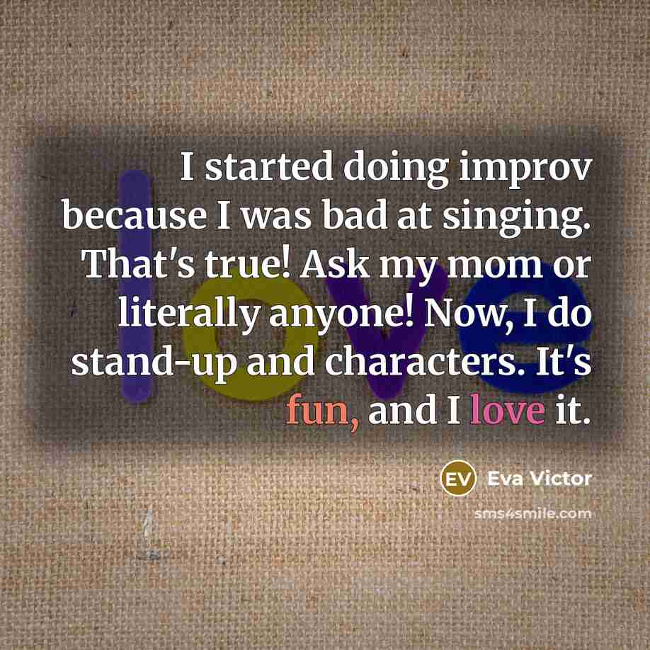 “I started doing improv because I was bad at singing. That's true! Ask my mom or literally anyone! Now, I do stand-up and characters. It's fun, and I love it.” quote by Eva Victor