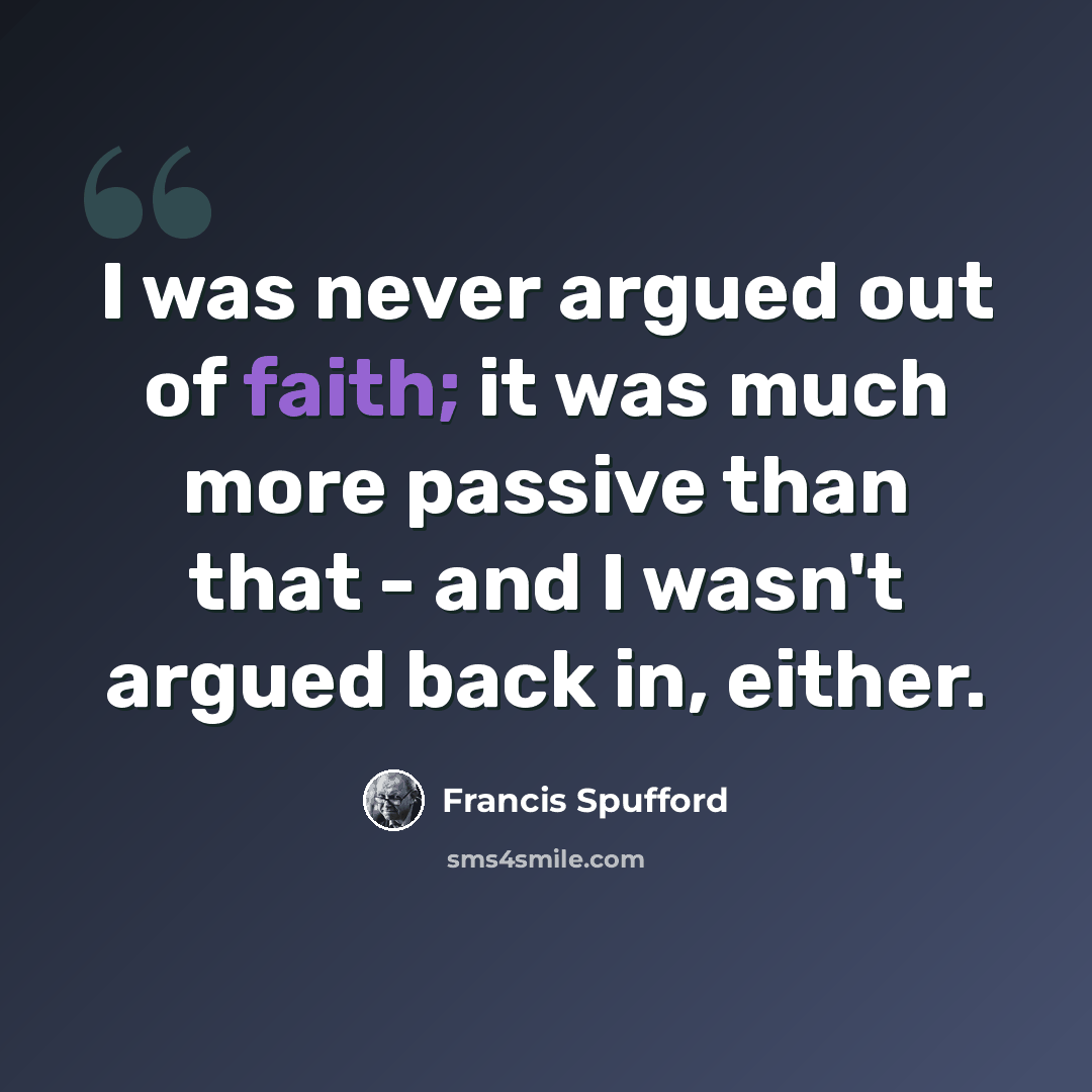 “I was never argued out of faith; it was much more passive than that - and I wasn't argued back in, either.” quote by Francis Spufford