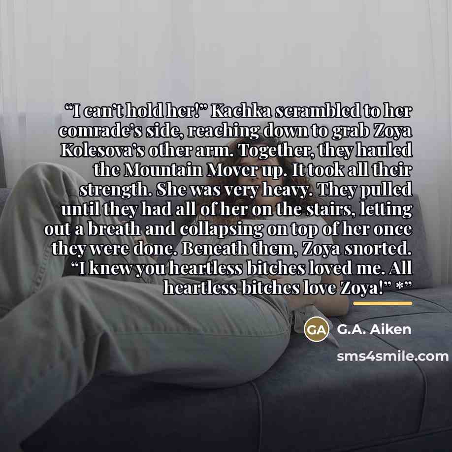 “I can’t hold her!” Kachka scrambled to her comrade’s side, reaching down to grab Zoya Kolesova’s other arm. Together, they hauled the Mountain Mover up. It took all their strength. She was very heavy. They pulled until they had all of her on the stairs, letting out a breath and collapsing on top…” quote by G.A. Aiken