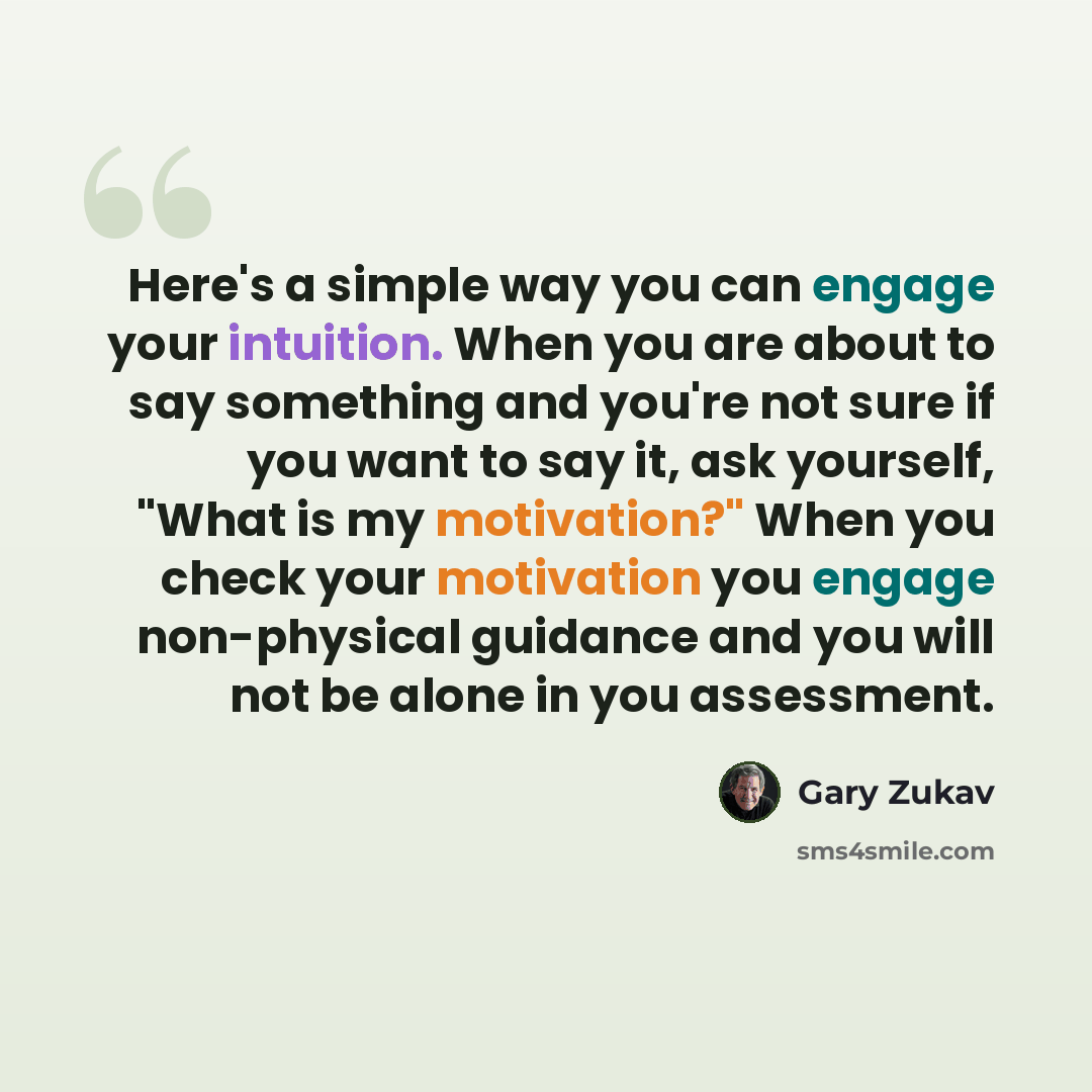 “Here's a simple way you can engage your intuition. When you are about to say something and you're not sure if you want to say it, ask yourself, "What is my motivation?" When you check your motivation you engage non-physical guidance and you will not be alone in you assessment.” quote by Gary Zukav