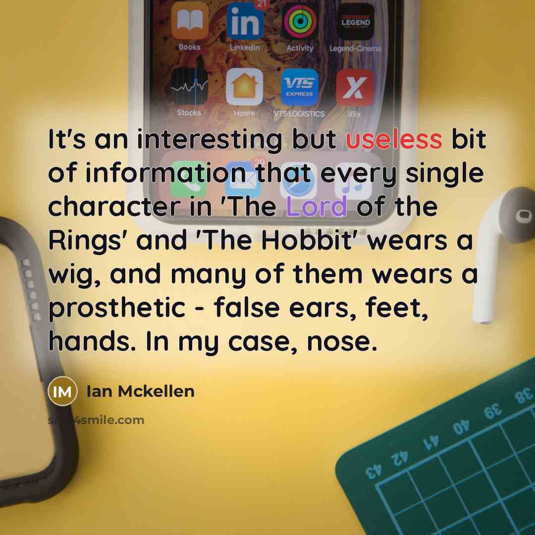 “It's an interesting but useless bit of information that every single character in 'The Lord of the Rings' and 'The Hobbit' wears a wig, and many of them wears a prosthetic - false ears, feet, hands. In my case, nose.” quote by Ian Mckellen