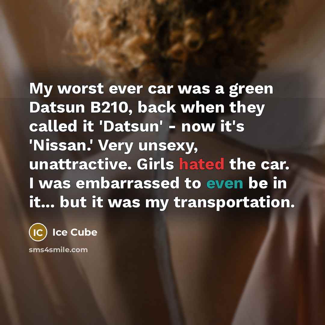 “My worst ever car was a green Datsun B210, back when they called it 'Datsun' - now it's 'Nissan.' Very unsexy, unattractive. Girls hated the car. I was embarrassed to even be in it... but it was my transportation.” quote by Ice Cube