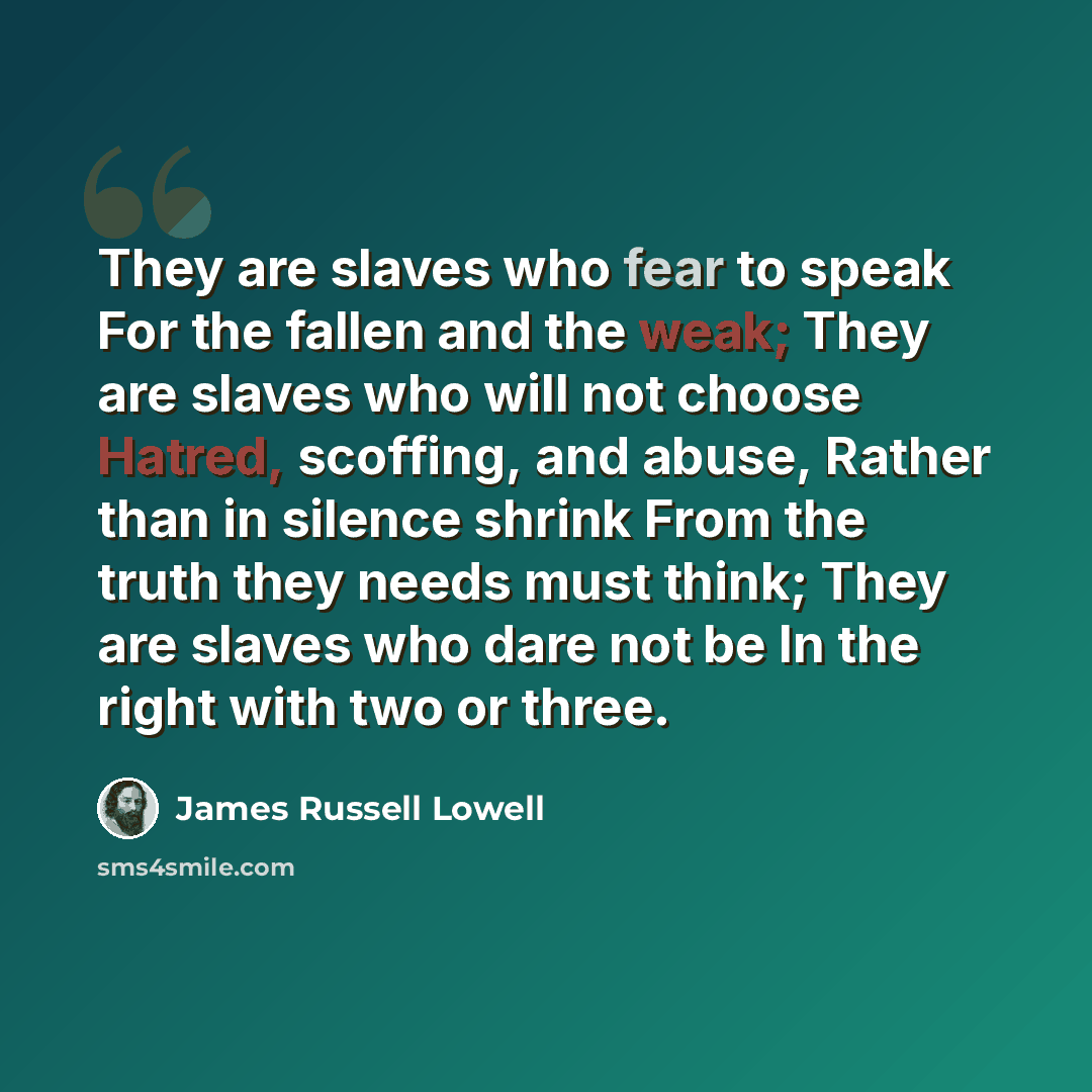 “They are slaves who fear to speak For the fallen and the weak; They are slaves who will not choose Hatred, scoffing, and abuse, Rather than in silence shrink From the truth they needs must think; They are slaves who dare not be In the right with two or three.” quote by James Russell Lowell