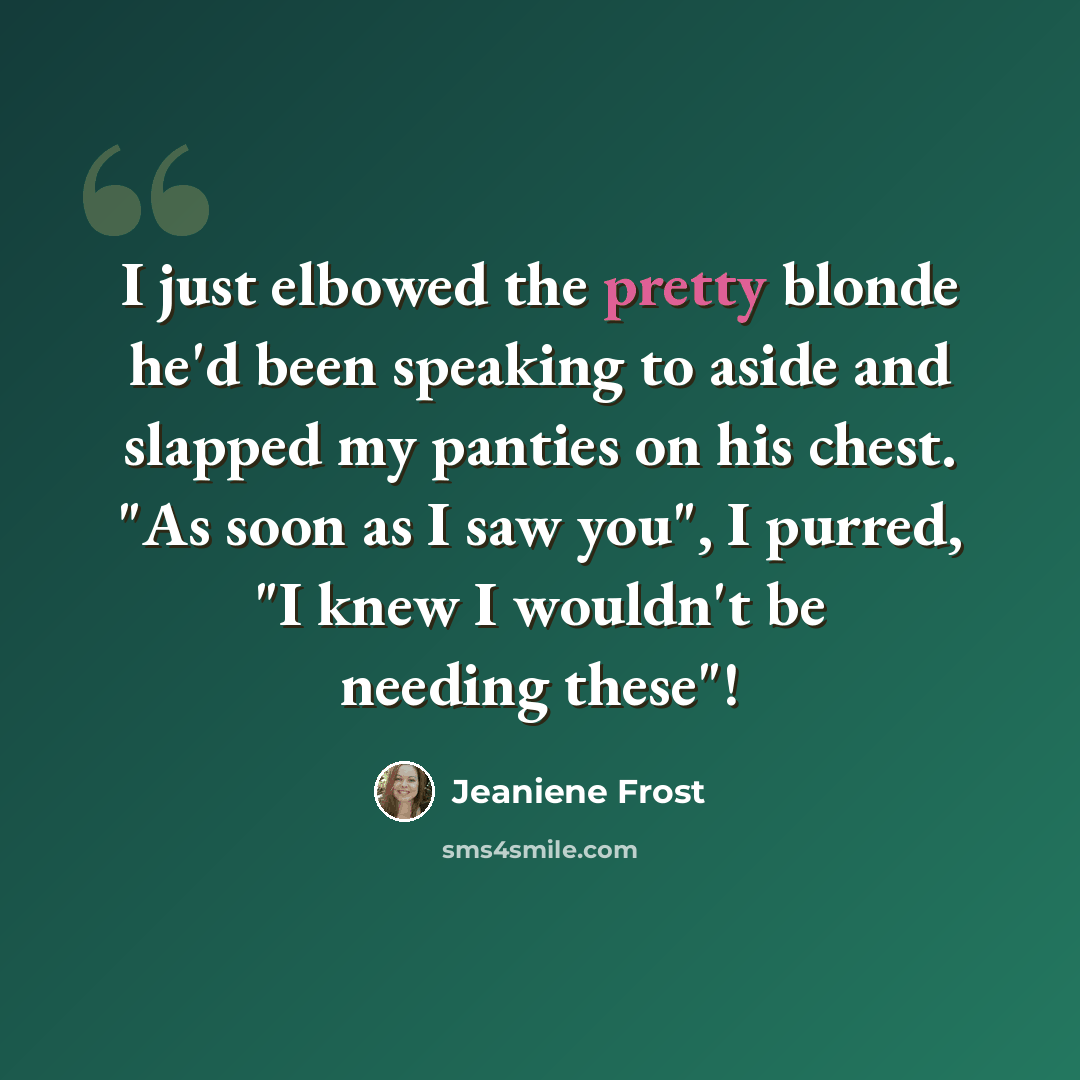 “I just elbowed the pretty blonde he'd been speaking to aside and slapped my panties on his chest. "As soon as I saw you", I purred, "I knew I wouldn't be needing these"!” quote by Jeaniene Frost