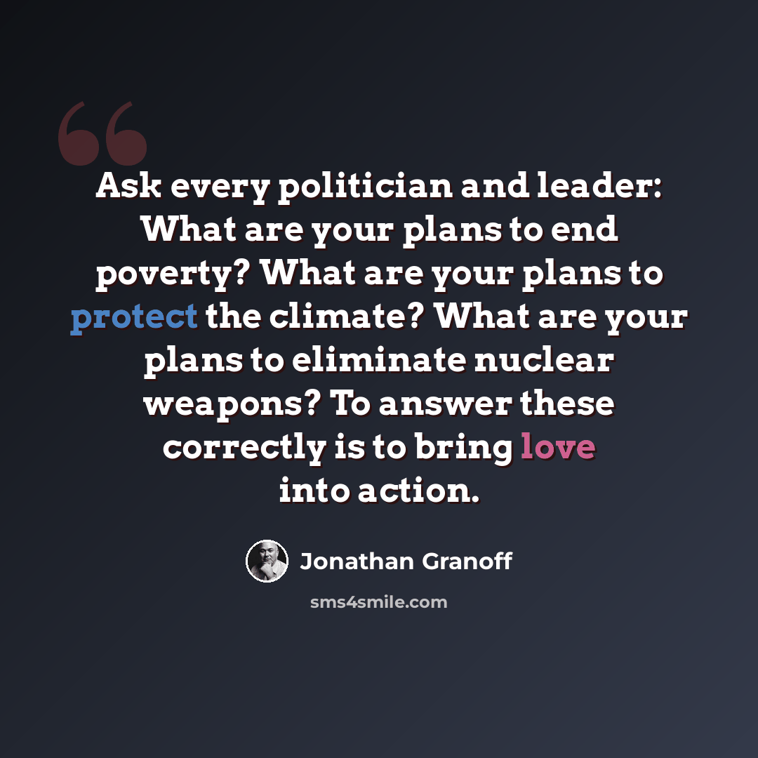 “Ask every politician and leader: What are your plans to end poverty? What are your plans to protect the climate? What are your plans to eliminate nuclear weapons? To answer these correctly is to bring love into action.” quote by Jonathan Granoff