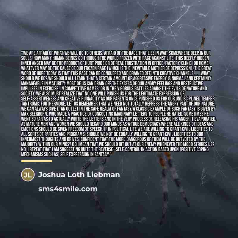 “We are afraid of what we will do to others, afraid of the rage that lies in wait somewhere deep in our souls. How many human beings go through the world frozen with rage against life! This deeply hidden inner anger may be the product of hurt pride or of real frustration in office, factory, clinic…” quote by Joshua Loth Liebman