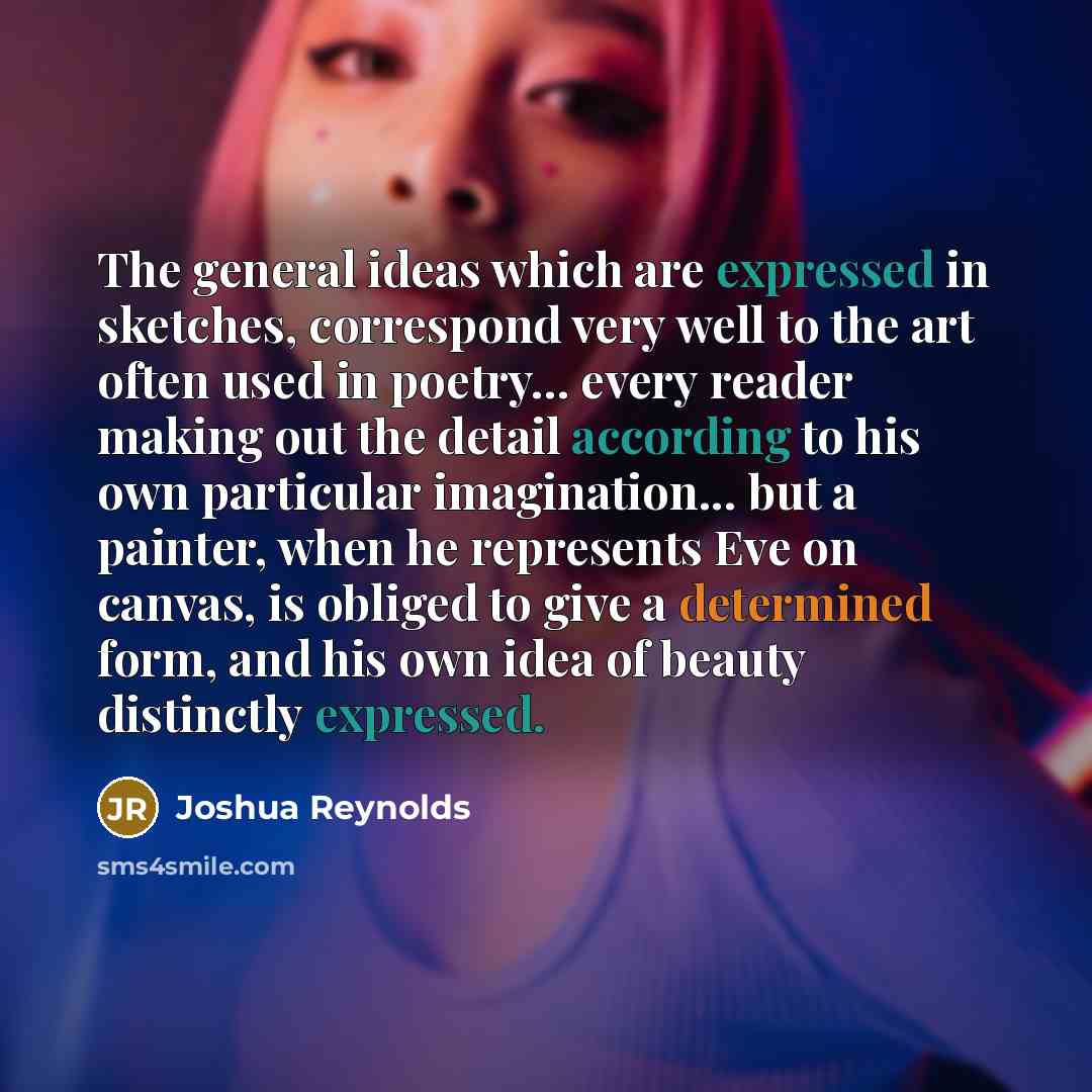 “The general ideas which are expressed in sketches, correspond very well to the art often used in poetry... every reader making out the detail according to his own particular imagination... but a painter, when he represents Eve on canvas, is obliged to give a determined form, and his own idea of…” quote by Joshua Reynolds