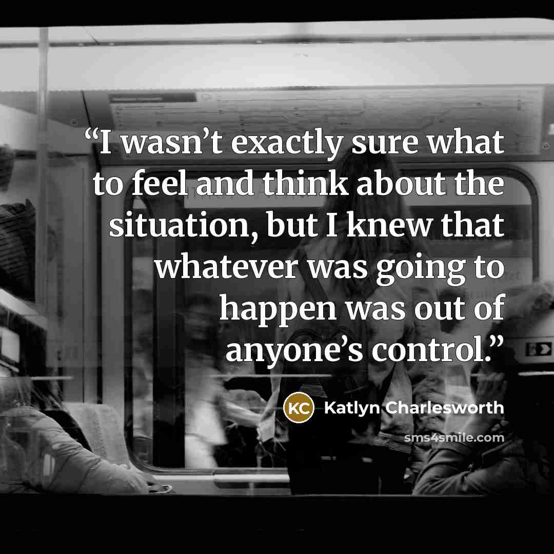 “I wasn’t exactly sure what to feel and think about the situation, but I knew that whatever was going to happen was out of anyone’s control.” quote by Katlyn Charlesworth