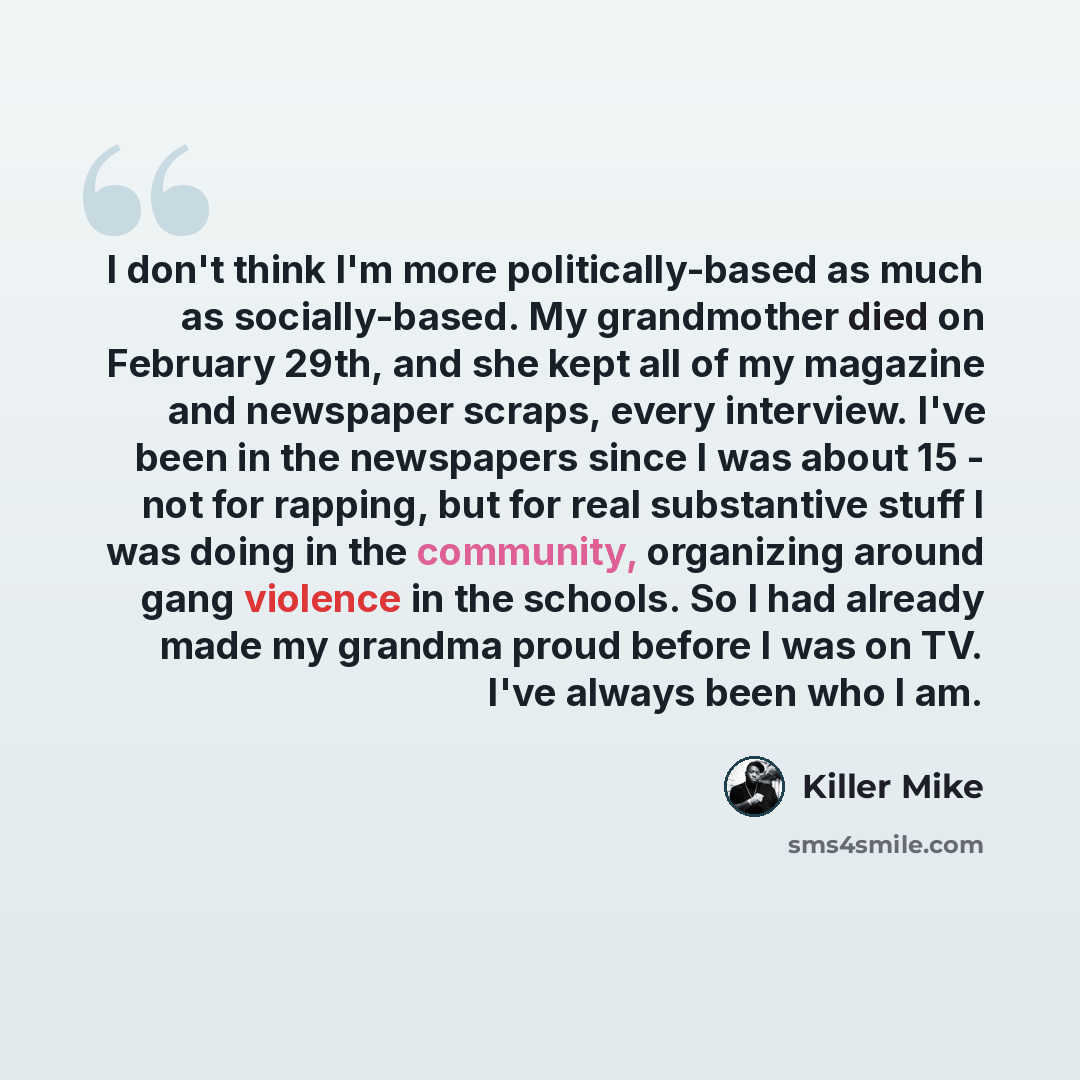 “I don't think I'm more politically-based as much as socially-based. My grandmother died on February 29th, and she kept all of my magazine and newspaper scraps, every interview. I've been in the newspapers since I was about 15 - not for rapping, but for real substantive stuff I was doing in the…” quote by Killer Mike