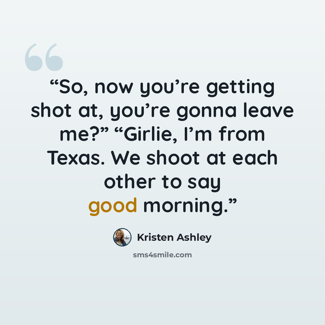“So, now you’re getting shot at, you’re gonna leave me?” “Girlie, I’m from Texas. We shoot at each other to say good morning.” quote by Kristen Ashley
