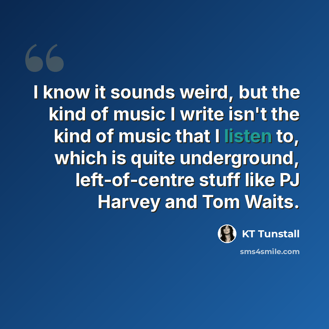 “I know it sounds weird, but the kind of music I write isn't the kind of music that I listen to, which is quite underground, left-of-centre stuff like PJ Harvey and Tom Waits.” quote by KT Tunstall