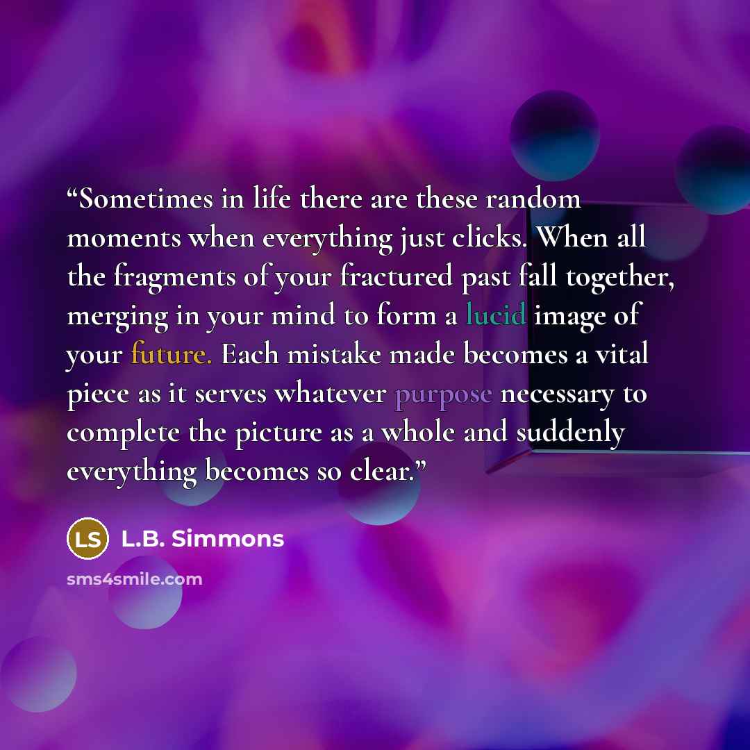 “Sometimes in life there are these random moments when everything just clicks. When all the fragments of your fractured past fall together, merging in your mind to form a lucid image of your future. Each mistake made becomes a vital piece as it serves whatever purpose necessary to complete the…” quote by L.B. Simmons