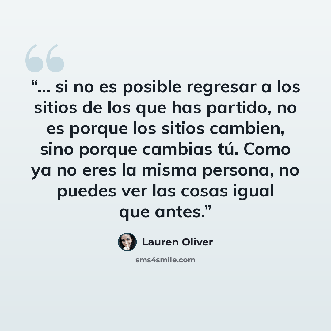 “... si no es posible regresar a los sitios de los que has partido, no es porque los sitios cambien, sino porque cambias tú. Como ya no eres la misma persona, no puedes ver las cosas igual que antes.” quote by Lauren Oliver