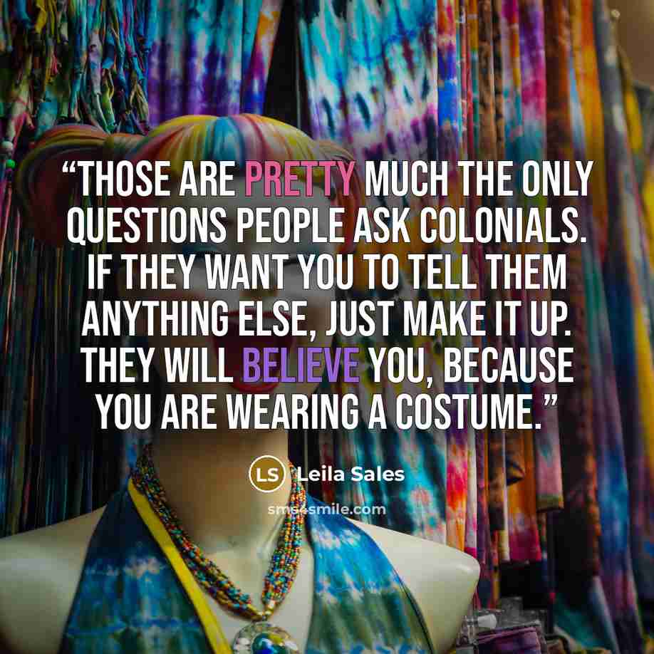 “Those are pretty much the only questions people ask Colonials. If they want you to tell them anything else, just make it up. They will believe you, because you are wearing a costume.” quote by Leila Sales