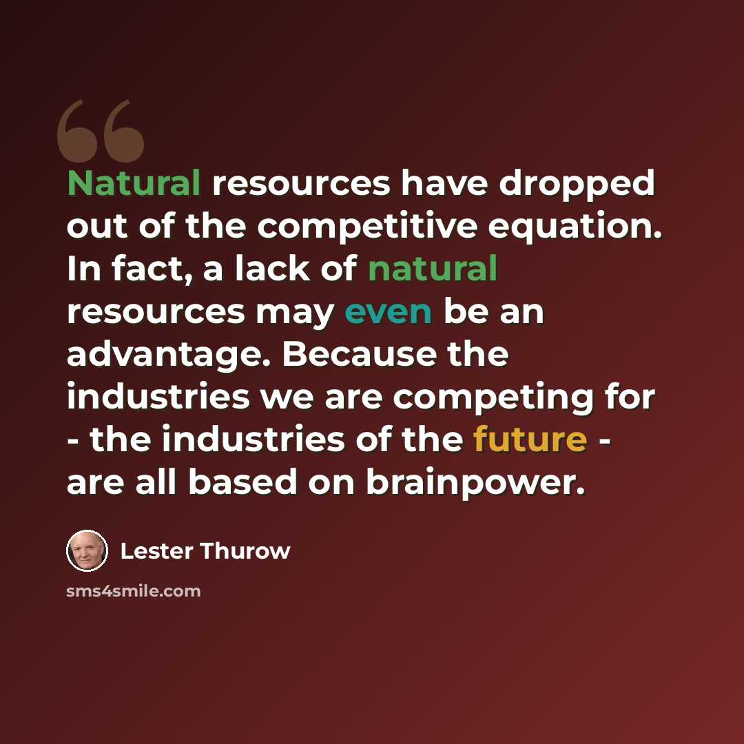 “Natural resources have dropped out of the competitive equation. In fact, a lack of natural resources may even be an advantage. Because the industries we are competing for - the industries of the future - are all based on brainpower.” quote by Lester Thurow