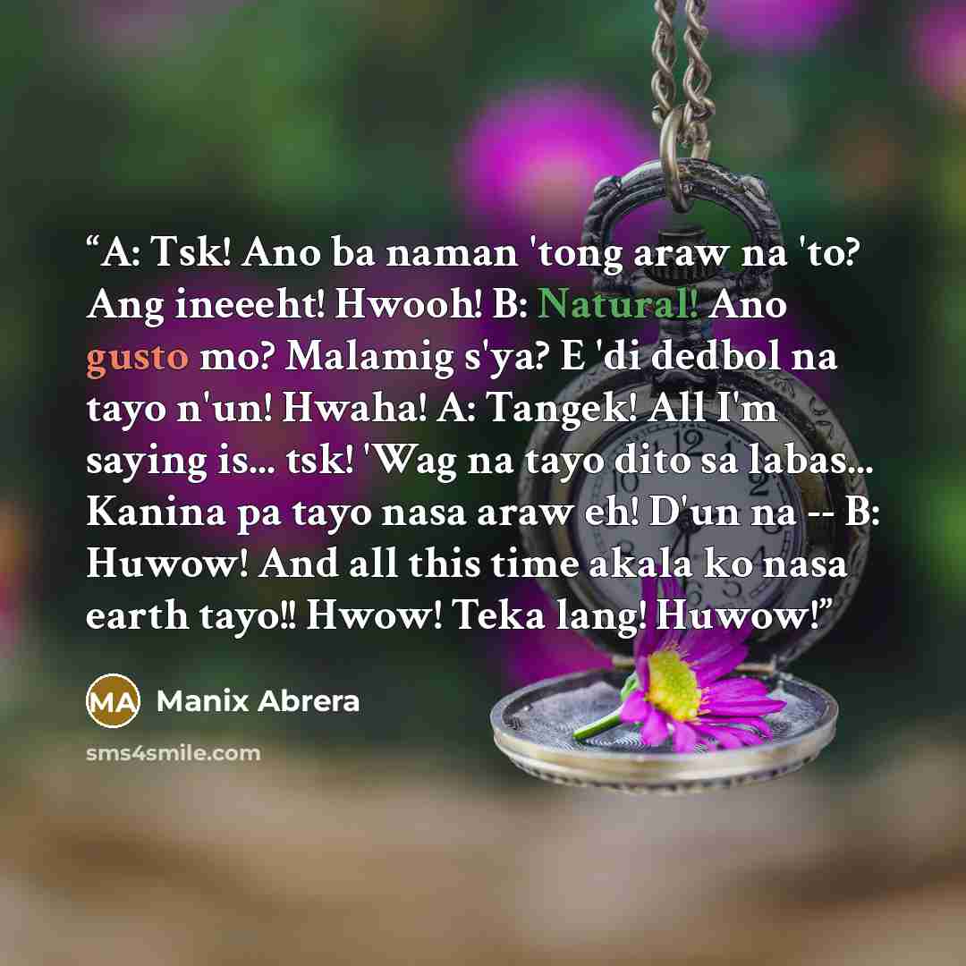 “A: Tsk! Ano ba naman 'tong araw na 'to? Ang ineeeht! Hwooh! B: Natural! Ano gusto mo? Malamig s'ya? E 'di dedbol na tayo n'un! Hwaha! A: Tangek! All I'm saying is... tsk! 'Wag na tayo dito sa labas... Kanina pa tayo nasa araw eh! D'un na -- B: Huwow! And all this time akala ko nasa earth tayo!!…” quote by Manix Abrera