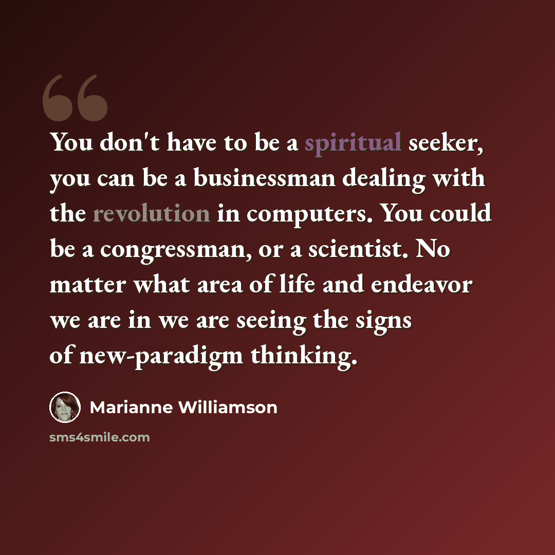 “You don't have to be a spiritual seeker, you can be a businessman dealing with the revolution in computers. You could be a congressman, or a scientist. No matter what area of life and endeavor we are in we are seeing the signs of new-paradigm thinking.” quote by Marianne Williamson