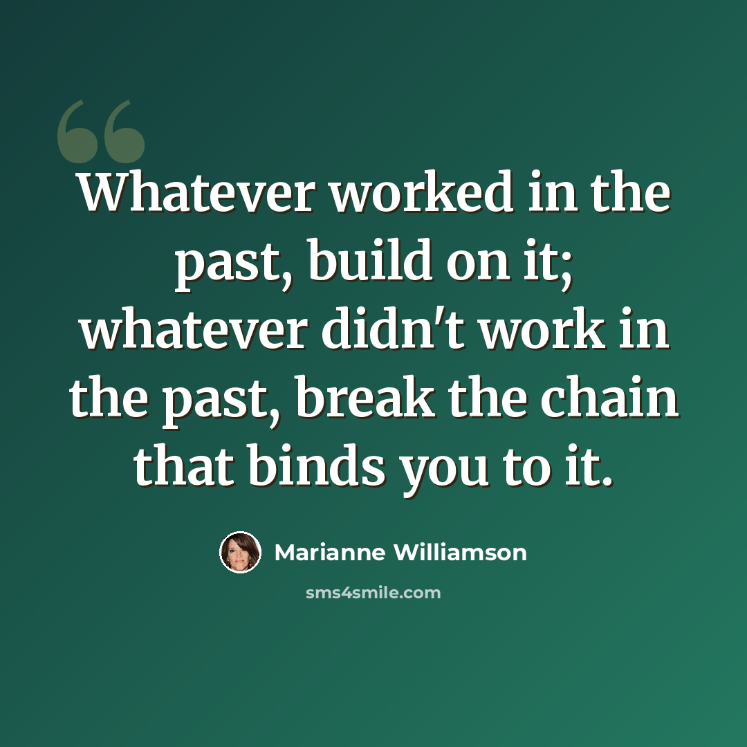 “Whatever worked in the past, build on it; whatever didn't work in the past, break the chain that binds you to it.” quote by Marianne Williamson