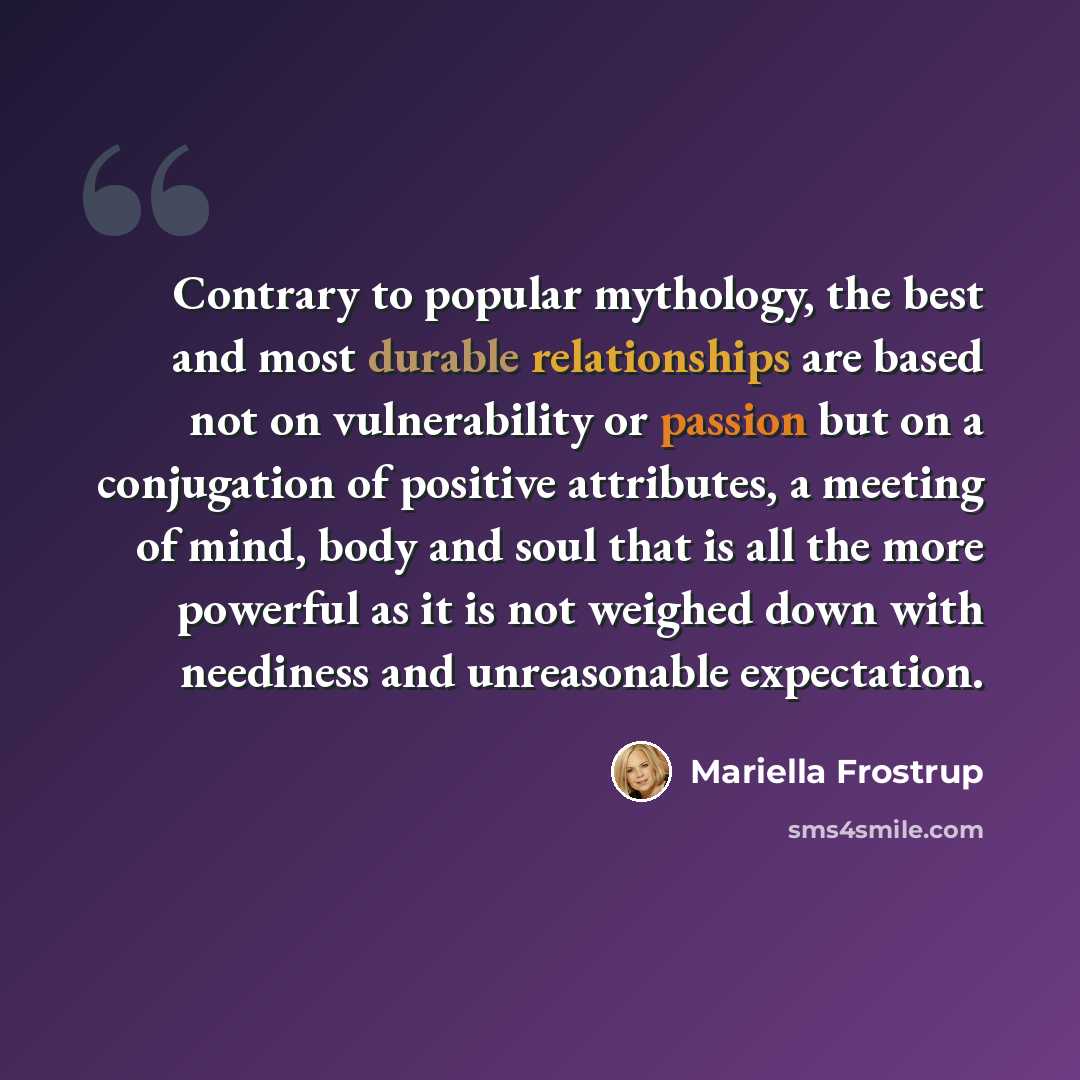 “Contrary to popular mythology, the best and most durable relationships are based not on vulnerability or passion but on a conjugation of positive attributes, a meeting of mind, body and soul that is all the more powerful as it is not weighed down with neediness and unreasonable expectation.” quote by Mariella Frostrup