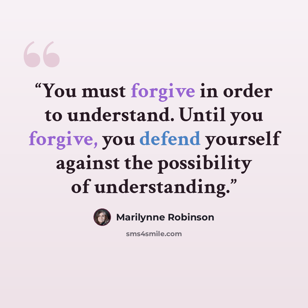 “You must forgive in order to understand. Until you forgive, you defend yourself against the possibility of understanding.” quote by Marilynne Robinson